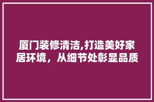 厦门装修清洁,打造美好家居环境，从细节处彰显品质生活 厦门装修清洁,打造美好家居环境，从细节处彰显品质生活 汽车维修