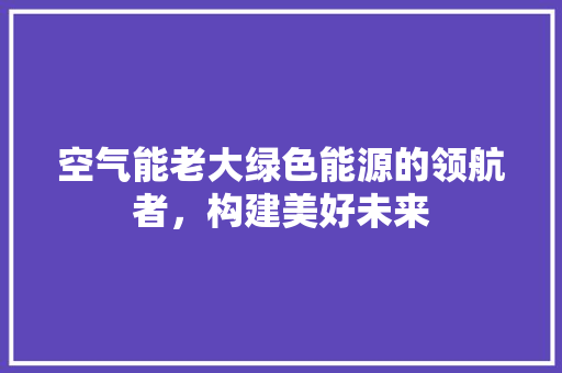 空气能老大绿色能源的领航者，构建美好未来 汽车维修