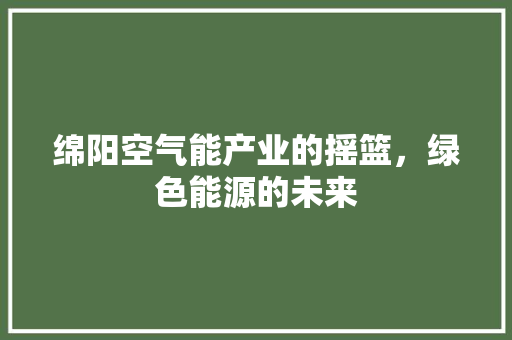 绵阳空气能产业的摇篮，绿色能源的未来