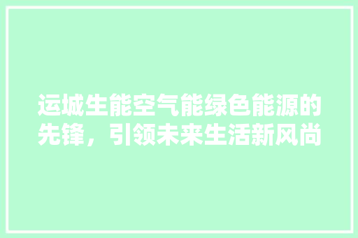 运城生能空气能绿色能源的先锋，引领未来生活新风尚