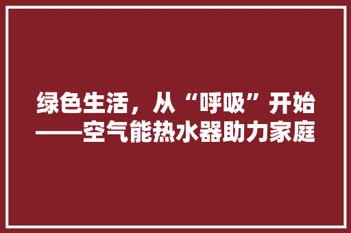 绿色生活，从“呼吸”开始——空气能热水器助力家庭环保升级