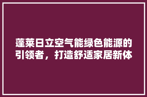 蓬莱日立空气能绿色能源的引领者，打造舒适家居新体验 综合便民