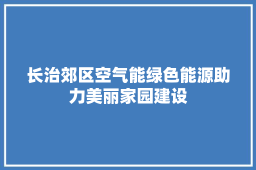 长治郊区空气能绿色能源助力美丽家园建设 综合便民
