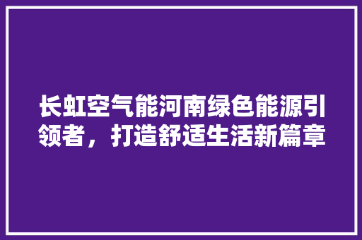 长虹空气能河南绿色能源引领者，打造舒适生活新篇章 厨房维修