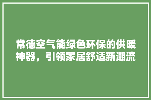 常德空气能绿色环保的供暖神器，引领家居舒适新潮流 汽车维修