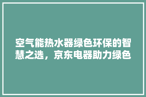 空气能热水器绿色环保的智慧之选，京东电器助力绿色生活 综合便民