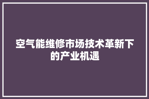 空气能维修市场技术革新下的产业机遇 汽车维修