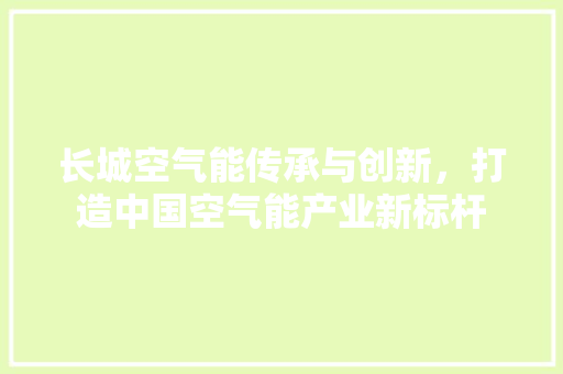 长城空气能传承与创新，打造中国空气能产业新标杆 家电维修