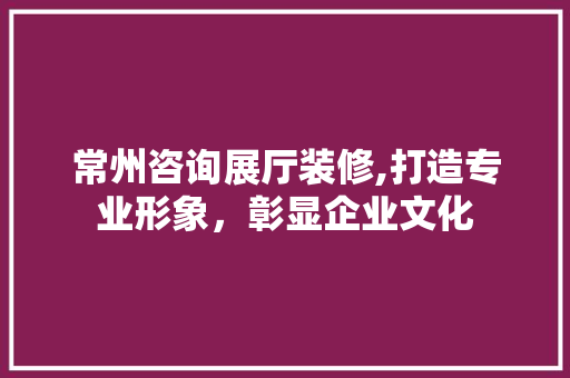 常州咨询展厅装修,打造专业形象，彰显企业文化 常州咨询展厅装修,打造专业形象，彰显企业文化 综合便民