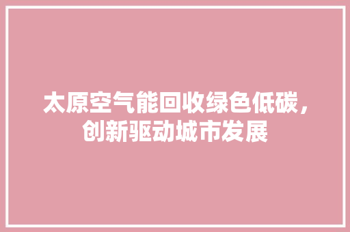 太原空气能回收绿色低碳，创新驱动城市发展 厨房维修