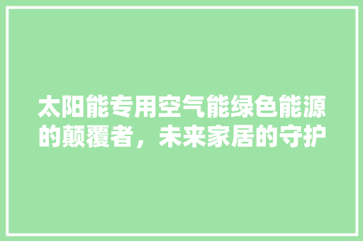 太阳能专用空气能绿色能源的颠覆者，未来家居的守护神 家电维修