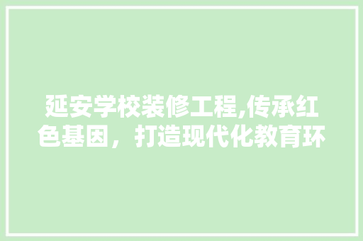 延安学校装修工程,传承红色基因，打造现代化教育环境 延安学校装修工程,传承红色基因，打造现代化教育环境 综合便民
