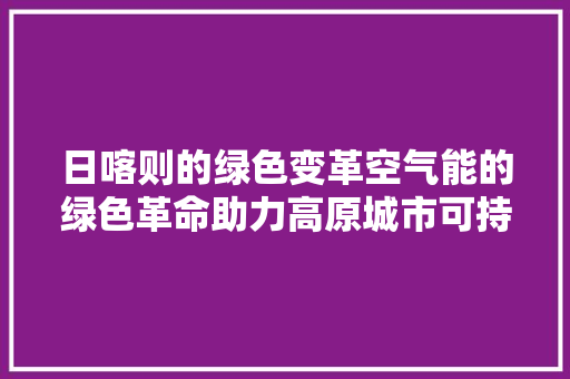 日喀则的绿色变革空气能的绿色革命助力高原城市可持续发展