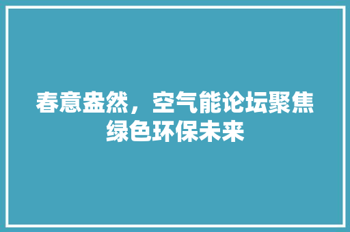 春意盎然，空气能论坛聚焦绿色环保未来 厨房维修