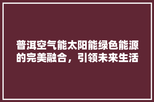 普洱空气能太阳能绿色能源的完美融合，引领未来生活新风尚 家电维修