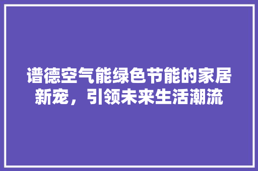 谱德空气能绿色节能的家居新宠，引领未来生活潮流 汽车维修