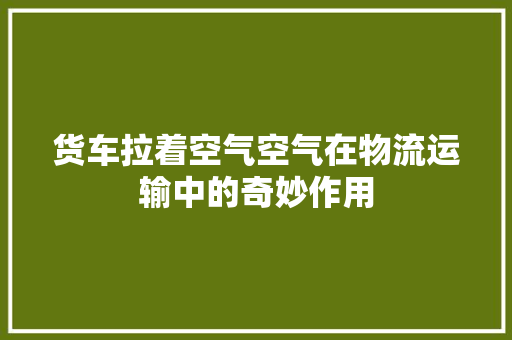 货车拉着空气空气在物流运输中的奇妙作用 汽车维修