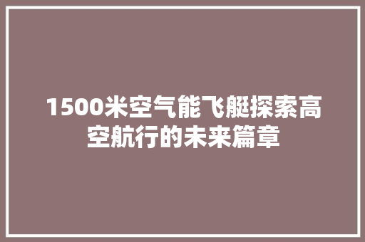 1500米空气能飞艇探索高空航行的未来篇章 综合便民