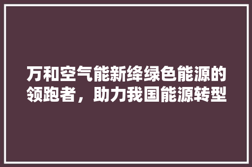 万和空气能新绛绿色能源的领跑者，助力我国能源转型 综合便民