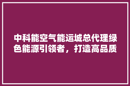 中科能空气能运城总代理绿色能源引领者，打造高品质生活新标杆