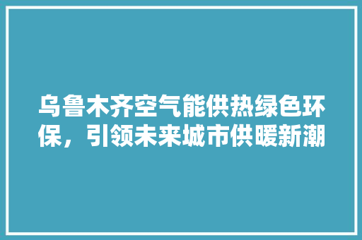 乌鲁木齐空气能供热绿色环保，引领未来城市供暖新潮流