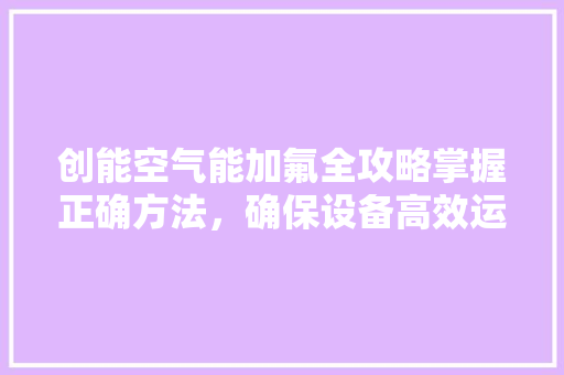 创能空气能加氟全攻略掌握正确方法，确保设备高效运行