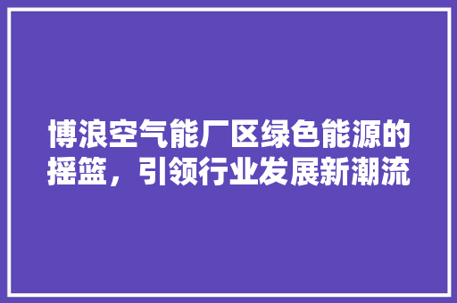博浪空气能厂区绿色能源的摇篮，引领行业发展新潮流
