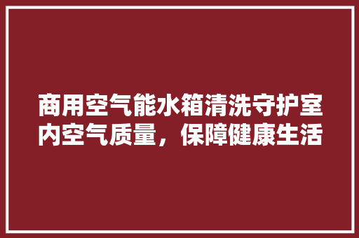 商用空气能水箱清洗守护室内空气质量，保障健康生活