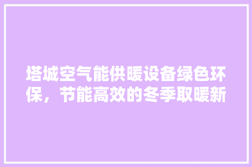 塔城空气能供暖设备绿色环保，节能高效的冬季取暖新选择 家电维修