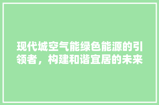 现代城空气能绿色能源的引领者，构建和谐宜居的未来 汽车维修