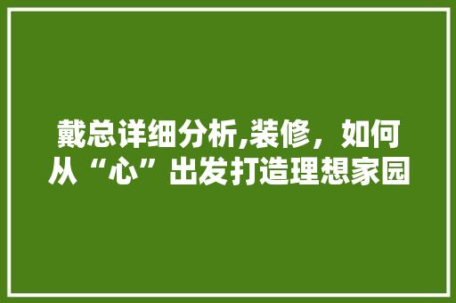 戴总详细分析,装修，如何从“心”出发打造理想家园 戴总详细分析,装修，如何从“心”出发打造理想家园 汽车维修