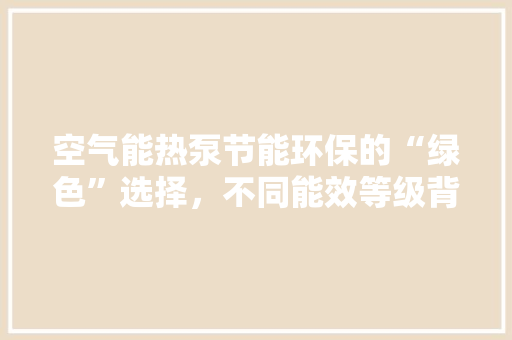 空气能热泵节能环保的“绿色”选择，不同能效等级背后的秘密