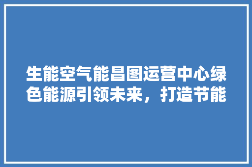 生能空气能昌图运营中心绿色能源引领未来，打造节能新标杆