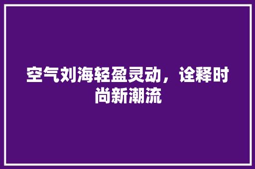 空气刘海轻盈灵动，诠释时尚新潮流
