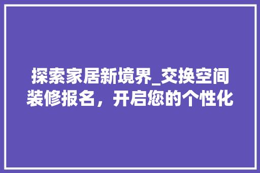 探索家居新境界_交换空间装修报名，开启您的个性化家居之旅 探索家居新境界_交换空间装修报名，开启您的个性化家居之旅 综合便民