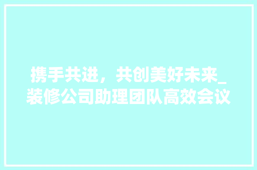携手共进，共创美好未来_装修公司助理团队高效会议纪要 携手共进，共创美好未来_装修公司助理团队高效会议纪要 汽车维修
