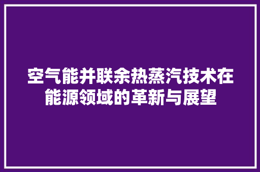 空气能并联余热蒸汽技术在能源领域的革新与展望 汽车维修