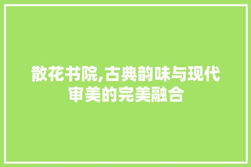 散花书院,古典韵味与现代审美的完美融合 散花书院,古典韵味与现代审美的完美融合 综合便民
