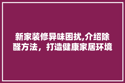 新家装修异味困扰,介绍除醛方法，打造健康家居环境 新家装修异味困扰,介绍除醛方法，打造健康家居环境 墙体维修