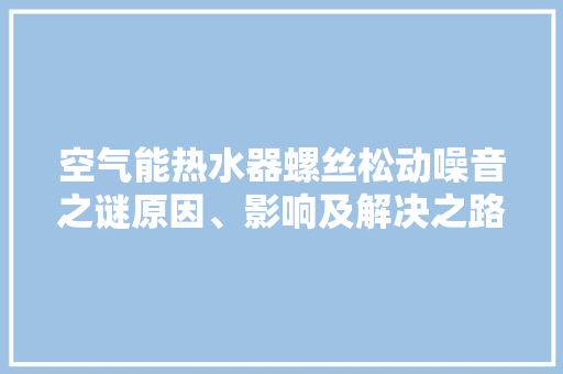 空气能热水器螺丝松动噪音之谜原因、影响及解决之路