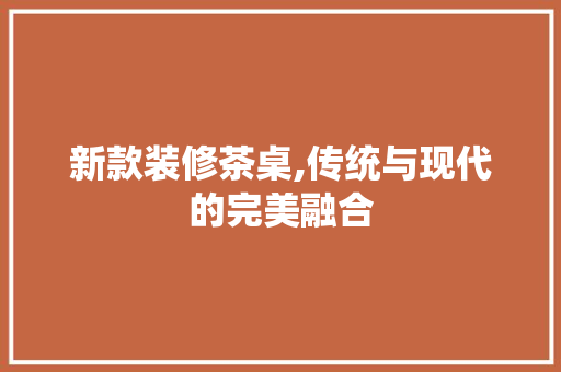 新款装修茶桌,传统与现代的完美融合 新款装修茶桌,传统与现代的完美融合 综合便民