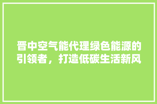 晋中空气能代理绿色能源的引领者，打造低碳生活新风尚