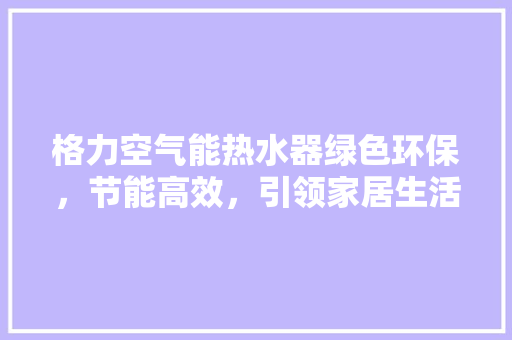 格力空气能热水器绿色环保，节能高效，引领家居生活新风尚