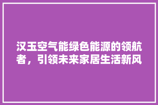 汉玉空气能绿色能源的领航者，引领未来家居生活新风尚 汽车维修