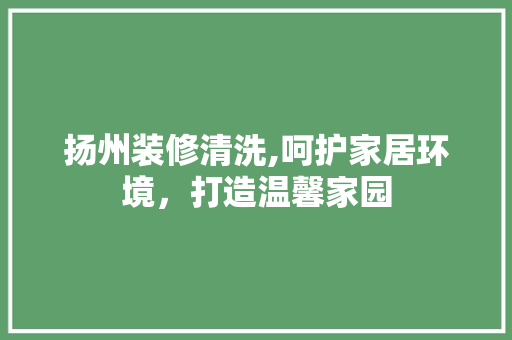 扬州装修清洗,呵护家居环境，打造温馨家园 扬州装修清洗,呵护家居环境，打造温馨家园 综合便民