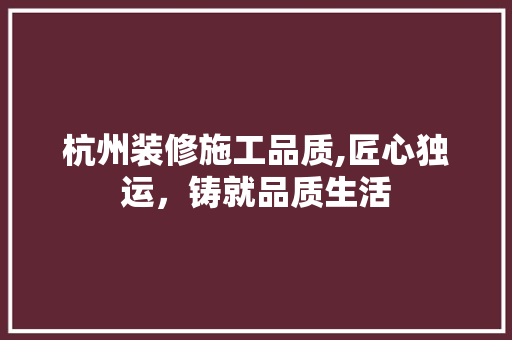 杭州装修施工品质,匠心独运，铸就品质生活 杭州装修施工品质,匠心独运，铸就品质生活 综合便民