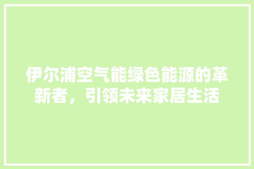 伊尔浦空气能绿色能源的革新者，引领未来家居生活 综合便民