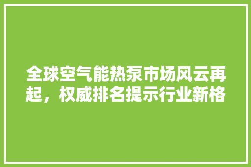 全球空气能热泵市场风云再起，权威排名提示行业新格局 汽车维修