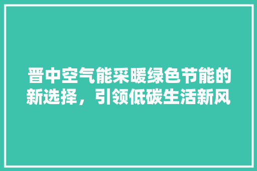 晋中空气能采暖绿色节能的新选择，引领低碳生活新风尚 汽车维修