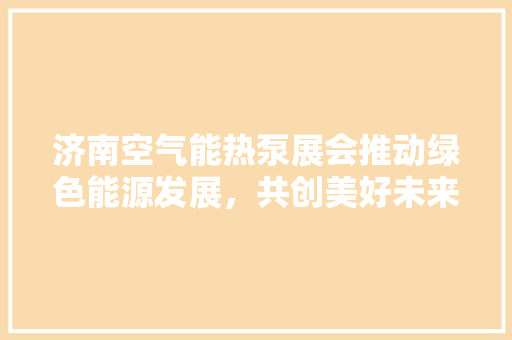 济南空气能热泵展会推动绿色能源发展，共创美好未来 厨房维修
